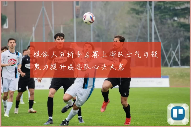 媒体人分析季后赛上海队士气与凝聚力提升成各队心头大患
