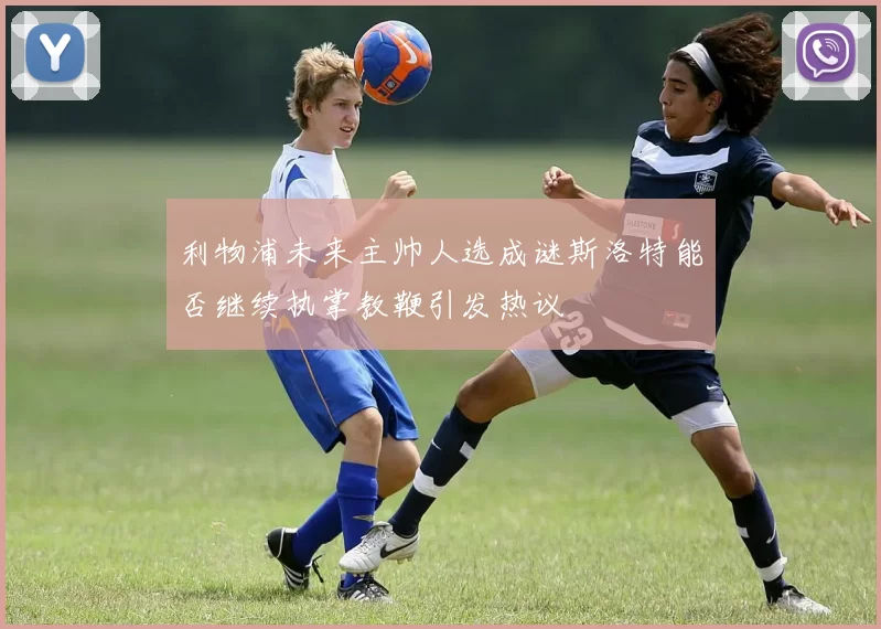 利物浦未来主帅人选成谜斯洛特能否继续执掌教鞭引发热议