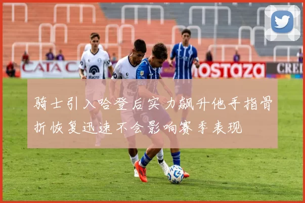 骑士引入哈登后实力飙升他手指骨折恢复迅速不会影响赛季表现