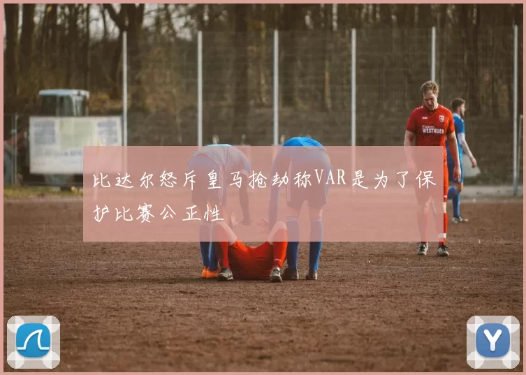 比达尔怒斥皇马抢劫称VAR是为了保护比赛公正性