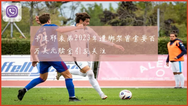 卡皮耶表弟2023年遭绑架曾索要百万美元赎金引发关注