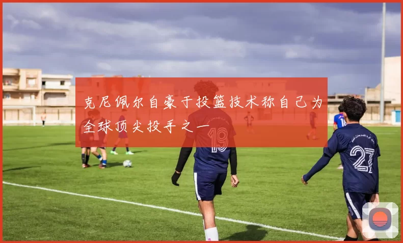克尼佩尔自豪于投篮技术称自己为全球顶尖投手之一