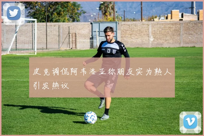 皮克调侃阿韦洛亚称朋友实为熟人引发热议