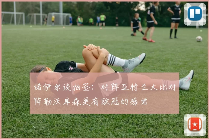 诺伊尔谈抽签：对阵亚特兰大比对阵勒沃库森更有欧冠的感觉