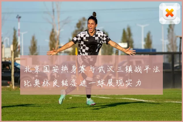 北京国安热身赛与武汉三镇战平法比奥林良铭各进一球展现实力
