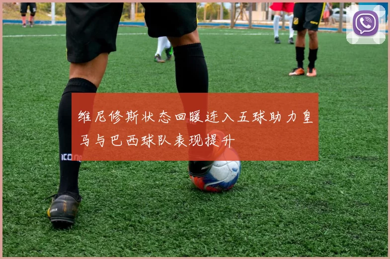 维尼修斯状态回暖连入五球助力皇马与巴西球队表现提升