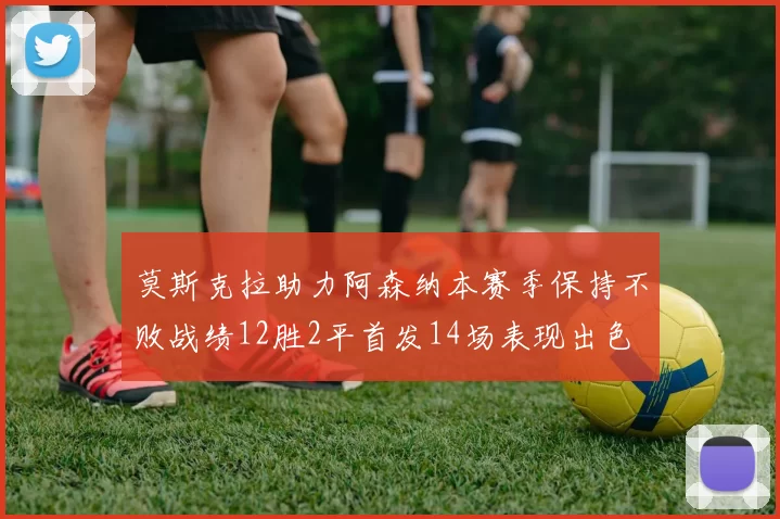 莫斯克拉助力阿森纳本赛季保持不败战绩12胜2平首发14场表现出色