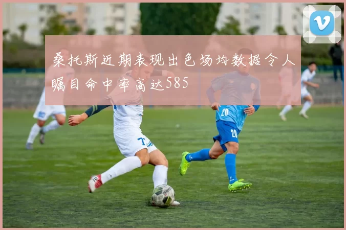 桑托斯近期表现出色场均数据令人瞩目命中率高达585