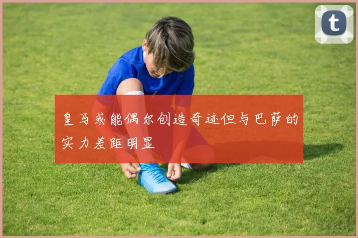 皇马或能偶尔创造奇迹但与巴萨的实力差距明显