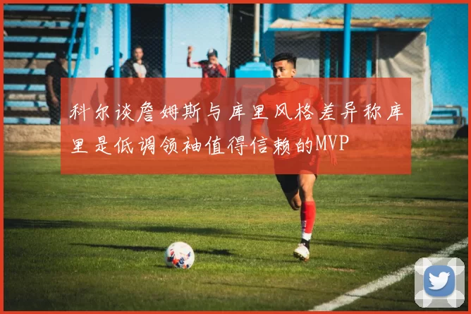 科尔谈詹姆斯与库里风格差异称库里是低调领袖值得信赖的MVP
