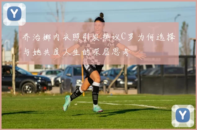 乔治娜内衣照引发热议C罗为何选择与她共度人生的深层思考