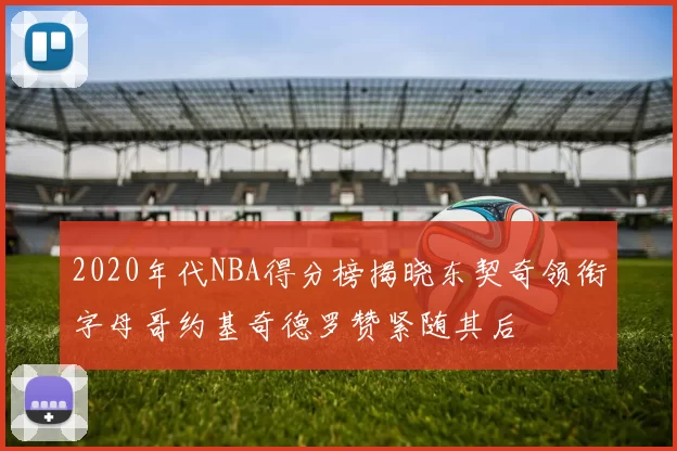 2020年代NBA得分榜揭晓东契奇领衔字母哥约基奇德罗赞紧随其后