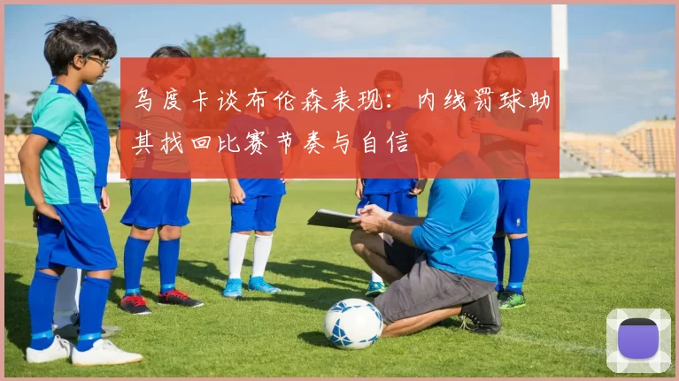 乌度卡谈布伦森表现：内线罚球助其找回比赛节奏与自信
