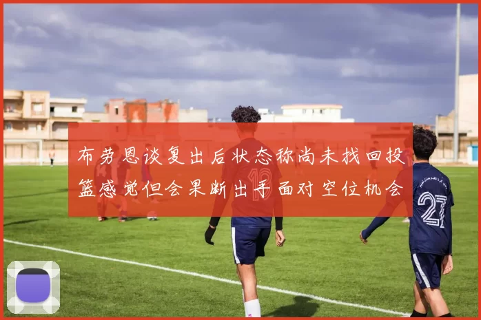 布劳恩谈复出后状态称尚未找回投篮感觉但会果断出手面对空位机会