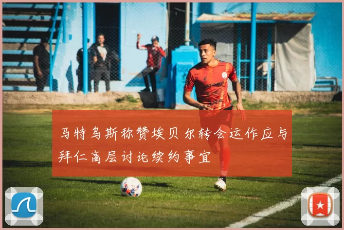 马特乌斯称赞埃贝尔转会运作应与拜仁高层讨论续约事宜
