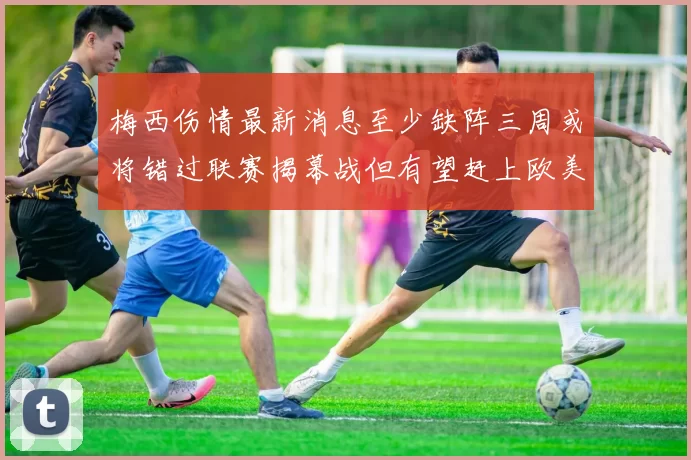 梅西伤情最新消息至少缺阵三周或将错过联赛揭幕战但有望赶上欧美杯
