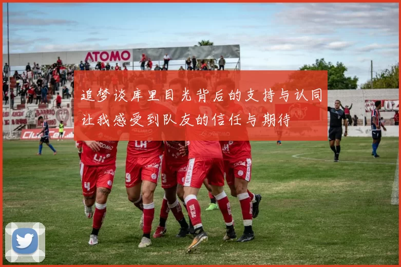 追梦谈库里目光背后的支持与认同让我感受到队友的信任与期待