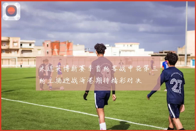 大连英博新赛季首轮客战申花第三轮主场迎战海港期待精彩对决