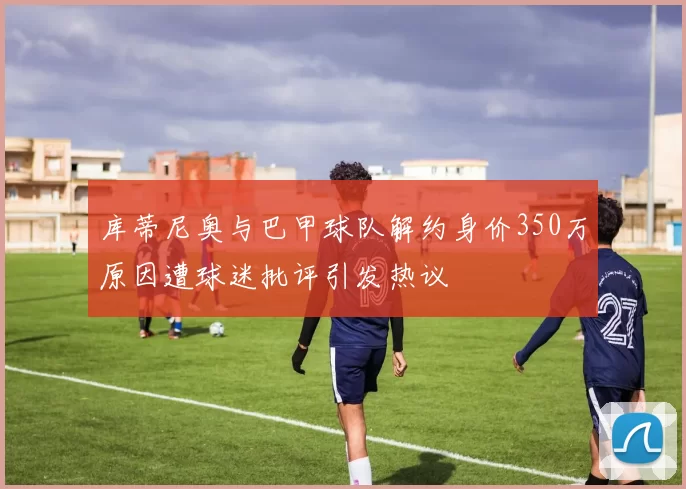 库蒂尼奥与巴甲球队解约身价350万原因遭球迷批评引发热议