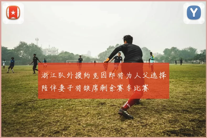 浙江队外援约克因即将为人父选择陪伴妻子将缺席剩余赛季比赛